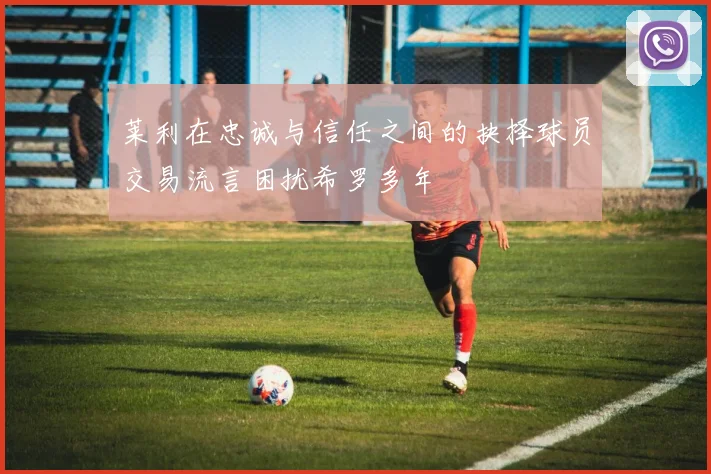 莱利在忠诚与信任之间的抉择球员交易流言困扰希罗多年