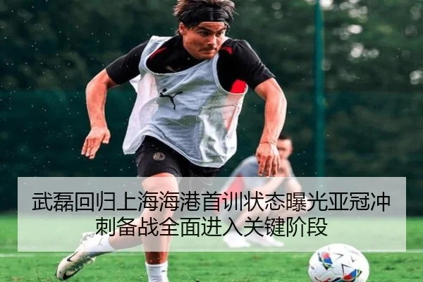 武磊回归上海海港首训状态曝光亚冠冲刺备战全面进入关键阶段